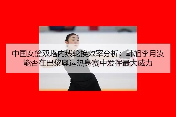 中国女篮双塔内线轮换效率分析：韩旭李月汝能否在巴黎奥运热身赛中发挥最大威力